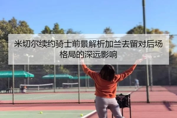 米切尔续约骑士前景解析加兰去留对后场格局的深远影响
